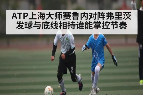 ATP上海大师赛鲁内对阵弗里茨发球与底线相持谁能掌控节奏
