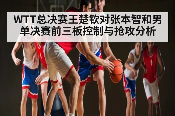 WTT总决赛王楚钦对张本智和男单决赛前三板控制与抢攻分析