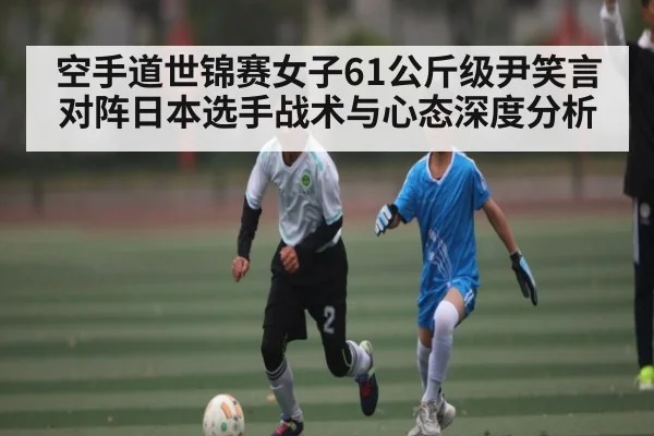 空手道世锦赛女子61公斤级尹笑言对阵日本选手战术与心态深度分析