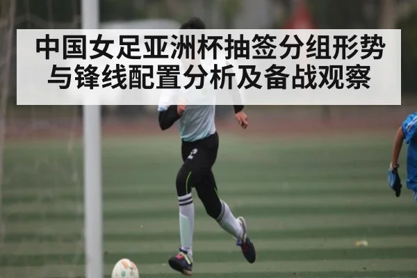 中国女足亚洲杯抽签分组形势与锋线配置分析及备战观察